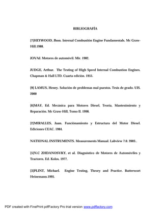 BIBLIOGRAFÍA
[7]HEYWOOD, Jhon. Internal Combustión Engine Fundamentals. Mc Graw-
Hill.1988.
JOVAJ. Motores de automóvil. Mir. 1982.
JUDGE, Arthur. The Testing of High Speed Internal Combustion Engines.
Chapman & Hall LTD. Cuarta edición. 1955.
[9] LAMUS, Henry. Solución de problemas mal puestos. Tesis de grado. UIS.
2000
[6]MAY, Ed. Mecánica para Motores Diesel, Teoría, Mantenimiento y
Reparación. Mc Graw-Hill, Tomo II. 1998.
[2]MIRALLES, Juan. Funciónamiento y Estructura del Motor Diesel.
Ediciones CEAC. 1984.
NATIONAL INSTRUMENTS. Measurements Manual. Labview 7.0. 2003..
[5]N.C ZHDANOSVKY, et al. Diagnóstico de Motores de Automóviles y
Tractores. Ed. Kolos. 1977.
[3]PLINT, Michael. Engine Testing, Theory and Practice. Butterwort
Heinemann.1995.
PDF created with FinePrint pdfFactory Pro trial version www.pdffactory.com
 