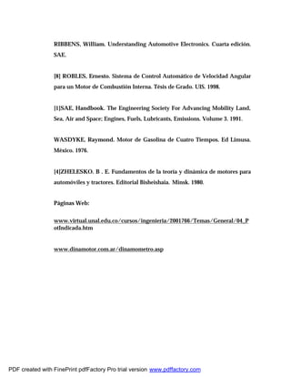 RIBBENS, William. Understanding Automotive Electronics. Cuarta edición.
SAE.
[8] ROBLES, Ernesto. Sistema de Control Automático de Velocidad Angular
para un Motor de Combustión Interna. Tésis de Grado. UIS. 1998.
[1]SAE, Handbook. The Engineering Society For Advancing Mobility Land,
Sea, Air and Space; Engines, Fuels, Lubricants, Emissions. Volume 3. 1991.
WASDYKE, Raymond. Motor de Gasolina de Cuatro Tiempos. Ed Limusa.
México. 1976.
[4]ZHELESKO. B . E. Fundamentos de la teoría y dinámica de motores para
automóviles y tractores. Editorial Bisheishaia. Minsk. 1980.
Páginas Web:
www.virtual.unal.edu.co/cursos/ingenieria/2001766/Temas/General/04_P
otIndicada.htm
www.dinamotor.com.ar/dinamometro.asp
PDF created with FinePrint pdfFactory Pro trial version www.pdffactory.com
 