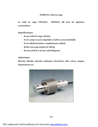 115
ANEXO B. Celda de carga.
La celda de carga UTILCELL MODELO 340 tiene las siguientes
características:
Especificaciones:
- Es una celda de carga a flexión.
- Es de cuerpo en acero niquelado y fuelle en acero inoxidable.
- Es de sellado hermético, completamente soldada
- Resiste una carga máxima de 500 kg
- Da una señal de 5 mV por cada Kilogramo
Aplicaciones:
Básculas híbridas, básculas totalmente electrónicas, silos, tolvas, tanques,
dinamómetros etc.
PDF created with FinePrint pdfFactory Pro trial version www.pdffactory.com
 