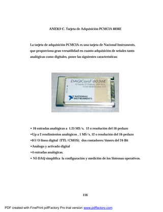 116
ANEXO C. Tarjeta de Adquisición PCMCIA 6036E
La tarjeta de adquisición PCMCIA es una tarjeta de Nacional Instruments,
que proporciona gran versatilidad en cuanto adquisición de señales tanto
analógicas como digitales, posee las siguientes características:
• 16 entradas analógicas a 1.25 MS/s, 12 o resolución del 16-pedazo
•Up a 2 rendimientos analógicos , 1 MS/s, 12 o resolución del 16-pedazo
•8 I/O linea digital (TTL/CMOS); dos contadores/timers del 24-Bit
•Análogo y activado digital
•4 entradas analógicas.
• NI-DAQ simplifica la configuración y medición de los Sistemas operativos.
PDF created with FinePrint pdfFactory Pro trial version www.pdffactory.com
 