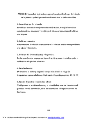 117
ANEXO D. Manual de Instrucciones para el manejo del software del cálculo
de la potencia y el torque mediante la técnica de la aceleración libre.
1. Inmovilización del vehículo:
El vehículo debe estar completamente inmovilizado. Coloque el freno de
estacionamiento o parqueo y cerciórese de bloquear las ruedas del vehículo
con bloques.
2. Vehículo en neutro:
Cerciórese que el vehículo se encuentre en la relación neutra correspondiente
a la caja de velocidades.
3. Revisión del nivel del aceite y refrigerante:
Revise que el motor no presente fugas de aceite y posea el nivel de aceite y
del líquido refrigerante adecuado.
4. Prenda el motor:
Dé arranque al motor y asegúrese de que éste alcance el rango de
temperatura recomendado por el fabricante. (Aproximadamente 82 – 92 ºC)
5. Presión de aceite y velocidad de ralentí:
Verifique que la presión del aceite y la velocidad de rotación en vacío en el
panel de control de vehículo, estén de acuerdo con las especificaciones del
fabricante.
PDF created with FinePrint pdfFactory Pro trial version www.pdffactory.com
 
