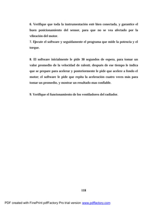 118
6. Verifique que toda la instrumentación esté bien conectada, y garantice el
buen posicionamiento del sensor, para que no se vea afectado por la
vibración del motor.
7. Ejecute el software y seguidamente el programa que mide la potencia y el
torque.
8. El software inicialmente le pide 30 segundos de espera, para tomar un
valor promedio de la velocidad de ralentí, después de ese tiempo le indica
que se prepare para acelerar y posteriormente le pide que acelere a fondo el
motor; el software le pide que repita la aceleración cuatro veces más para
tomar un promedio, y mostrar un resultado mas confiable.
9. Verifique el funcionamiento de los ventiladores del radiador.
PDF created with FinePrint pdfFactory Pro trial version www.pdffactory.com
 