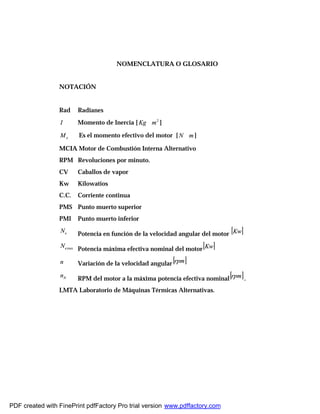 NOMENCLATURA O GLOSARIO
NOTACIÓN
Rad Radianes
I Momento de Inercia [ 2
mKg ∗ ]
eM Es el momento efectivo del motor [ mN ∗ ]
MCIA Motor de Combustión Interna Alternativo
RPM Revoluciones por minuto.
CV Caballos de vapor
Kw Kilowatios
C.C. Corriente continua
PMS Punto muerto superior
PMI Punto muerto inferior
eN
Potencia en función de la velocidad angular del motor [ ]Kw
maxeN
Potencia máxima efectiva nominal del motor[ ]Kw
n Variación de la velocidad angular[ ]rpm
Nn
RPM del motor a la máxima potencia efectiva nominal[ ]rpm .
LMTA Laboratorio de Máquinas Térmicas Alternativas.
PDF created with FinePrint pdfFactory Pro trial version www.pdffactory.com
 