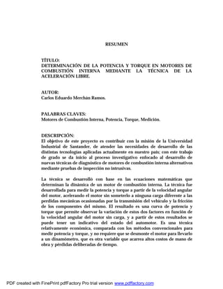 RESUMEN
TÍTULO:
DETERMINACIÓN DE LA POTENCIA Y TORQUE EN MOTORES DE
COMBUSTIÓN INTERNA MEDIANTE LA TÉCNICA DE LA
ACELERACIÓN LIBRE.
AUTOR:
Carlos Eduardo Merchán Ramos.
PALABRAS CLAVES:
Motores de Combustión Interna, Potencia, Torque, Medición.
DESCRIPCIÓN:
El objetivo de este proyecto es contribuir con la misión de la Universidad
Industrial de Santander, de atender las necesidades de desarrollo de las
distintas tecnologías aplicadas actualmente en nuestro país; con este trabajo
de grado se da inicio al proceso investigativo enfocado al desarrollo de
nuevas técnicas de diagnóstico de motores de combustión interna alternativos
mediante pruebas de inspección no intrusivas.
La técnica se desarrolló con base en las ecuaciones matemáticas que
determinan la dinámica de un motor de combustión interna. La técnica fue
desarrollada para medir la potencia y torque a partir de la velocidad angular
del motor, acelerando el motor sin someterlo a ninguna carga diferente a las
perdidas mecánicas ocasionadas por la transmisión del vehículo y la fricción
de los componentes del mismo. El resultado es una curva de potencia y
torque que permite observar la variación de estos dos factores en función de
la velocidad angular del motor sin carga, y a partir de estos resultados se
puede tener un indicativo del estado del automotor. Es una técnica
relativamente económica, comparada con los métodos convencionales para
medir potencia y torque, y no requiere que se desmonte el motor para llevarlo
a un dinamómetro, que es otra variable que acarrea altos costos de mano de
obra y pérdidas deliberadas de tiempo.
PDF created with FinePrint pdfFactory Pro trial version www.pdffactory.com
 