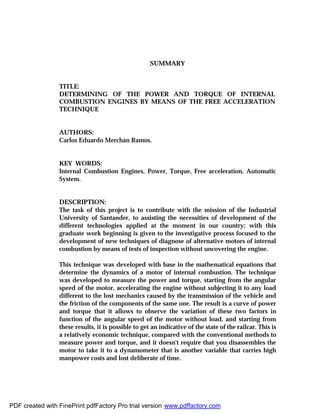 SUMMARY
TITLE:
DETERMINING OF THE POWER AND TORQUE OF INTERNAL
COMBUSTION ENGINES BY MEANS OF THE FREE ACCELERATION
TECHNIQUE
AUTHORS:
Carlos Eduardo Merchán Ramos.
KEY WORDS:
Internal Combustion Engines, Power, Torque, Free acceleration, Automatic
System.
DESCRIPTION:
The task of this project is to contribute with the mission of the Industrial
University of Santander, to assisting the necessities of development of the
different technologies applied at the moment in our country; with this
graduate work beginning is given to the investigative process focused to the
development of new techniques of diagnose of alternative motors of internal
combustion by means of tests of inspection without uncovering the engine.
This technique was developed with base in the mathematical equations that
determine the dynamics of a motor of internal combustion. The technique
was developed to measure the power and torque, starting from the angular
speed of the motor, accelerating the engine without subjecting it to any load
different to the lost mechanics caused by the transmission of the vehicle and
the friction of the components of the same one. The result is a curve of power
and torque that it allows to observe the variation of these two factors in
function of the angular speed of the motor without load, and starting from
these results, it is possible to get an indicative of the state of the railcar. This is
a relatively economic technique, compared with the conventional methods to
measure power and torque, and it doesn't require that you disassembles the
motor to take it to a dynamometer that is another variable that carries high
manpower costs and lost deliberate of time.
PDF created with FinePrint pdfFactory Pro trial version www.pdffactory.com
 