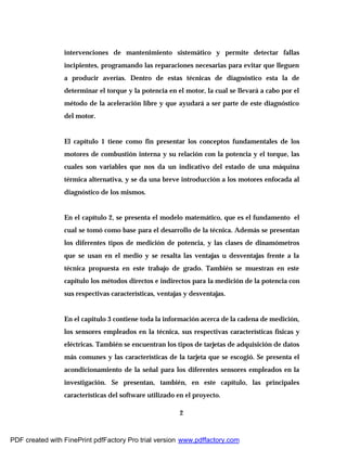 2
intervenciones de mantenimiento sistemático y permite detectar fallas
incipientes, programando las reparaciones necesarias para evitar que lleguen
a producir averías. Dentro de estas técnicas de diagnóstico esta la de
determinar el torque y la potencia en el motor, la cual se llevará a cabo por el
método de la aceleración libre y que ayudará a ser parte de este diagnóstico
del motor.
El capítulo 1 tiene como fin presentar los conceptos fundamentales de los
motores de combustión interna y su relación con la potencia y el torque, las
cuales son variables que nos da un indicativo del estado de una máquina
térmica alternativa, y se da una breve introducción a los motores enfocada al
diagnóstico de los mismos.
En el capítulo 2, se presenta el modelo matemático, que es el fundamento el
cual se tomó como base para el desarrollo de la técnica. Además se presentan
los diferentes tipos de medición de potencia, y las clases de dinamómetros
que se usan en el medio y se resalta las ventajas u desventajas frente a la
técnica propuesta en este trabajo de grado. También se muestran en este
capitulo los métodos directos e indirectos para la medición de la potencia con
sus respectivas características, ventajas y desventajas.
En el capitulo 3 contiene toda la información acerca de la cadena de medición,
los sensores empleados en la técnica, sus respectivas características físicas y
eléctricas. También se encuentran los tipos de tarjetas de adquisición de datos
más comunes y las características de la tarjeta que se escogió. Se presenta el
acondicionamiento de la señal para los diferentes sensores empleados en la
investigación. Se presentan, también, en este capítulo, las principales
características del software utilizado en el proyecto.
PDF created with FinePrint pdfFactory Pro trial version www.pdffactory.com
 