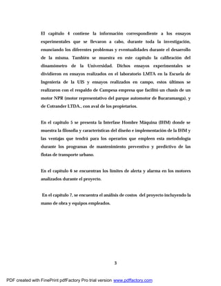 3
El capitulo 4 contiene la información correspondiente a los ensayos
experimentales que se llevaron a cabo, durante toda la investigación,
enunciando los diferentes problemas y eventualidades durante el desarrollo
de la misma. También se muestra en este capítulo la calibración del
dinamómetro de la Universidad. Dichos ensayos experimentales se
dividieron en ensayos realizados en el laboratorio LMTA en la Escuela de
Ingeniería de la UIS y ensayos realizados en campo, estos últimos se
realizaron con el respaldo de Campesa empresa que facilitó un chasis de un
motor NPR (motor representativo del parque automotor de Bucaramanga), y
de Cotrander LTDA., con aval de los propietarios.
En el capitulo 5 se presenta la Interfase Hombre Máquina (IHM) donde se
muestra la filosofía y características del diseño e implementación de la IHM y
las ventajas que tendrá para los operarios que empleen esta metodología
durante los programas de mantenimiento preventivo y predictivo de las
flotas de transporte urbano.
En el capítulo 6 se encuentran los límites de alerta y alarma en los motores
analizados durante el proyecto.
En el capítulo 7, se encuentra el análisis de costos del proyecto incluyendo la
mano de obra y equipos empleados.
PDF created with FinePrint pdfFactory Pro trial version www.pdffactory.com
 