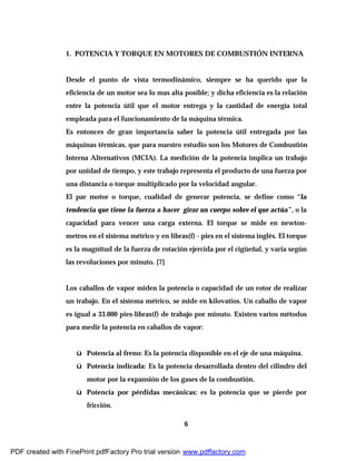 6
1. POTENCIA Y TORQUE EN MOTORES DE COMBUSTIÓN INTERNA
Desde el punto de vista termodinámico, siempre se ha querido que la
eficiencia de un motor sea lo mas alta posible; y dicha eficiencia es la relación
entre la potencia útil que el motor entrega y la cantidad de energía total
empleada para el funcionamiento de la máquina térmica.
Es entonces de gran importancia saber la potencia útil entregada por las
máquinas térmicas, que para nuestro estudio son los Motores de Combustión
Interna Alternativos (MCIA). La medición de la potencia implica un trabajo
por unidad de tiempo, y este trabajo representa el producto de una fuerza por
una distancia o torque multiplicado por la velocidad angular.
El par motor o torque, cualidad de generar potencia, se define como “la
tendencia que tiene la fuerza a hacer girar un cuerpo sobre el que actúa”, o la
capacidad para vencer una carga externa. El torque se mide en newton-
metros en el sistema métrico y en libras(f) - pies en el sistema inglés. El torque
es la magnitud de la fuerza de rotación ejercida por el cigüeñal, y varia según
las revoluciones por minuto. [7]
Los caballos de vapor miden la potencia o capacidad de un rotor de realizar
un trabajo. En el sistema métrico, se mide en kilovatios. Un caballo de vapor
es igual a 33.000 pies-libras(f) de trabajo por minuto. Existen varios métodos
para medir la potencia en caballos de vapor:
ü Potencia al freno: Es la potencia disponible en el eje de una máquina.
ü Potencia indicada: Es la potencia desarrollada dentro del cilindro del
motor por la expansión de los gases de la combustión.
ü Potencia por pérdidas mecánicas: es la potencia que se pierde por
fricción.
PDF created with FinePrint pdfFactory Pro trial version www.pdffactory.com
 
