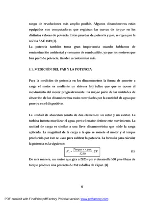 6
rango de revoluciones más amplio posible. Algunos dinamómetros están
equipados con computadoras que registran las curvas de torque en los
distintos valores de potencia. Estas pruebas de potencia y par, se rigen por la
norma SAE 1349 [1].
La potencia también toma gran importancia cuando hablamos de
contaminación ambiental y consumo de combustible, ya que los motores que
han perdido potencia, tienden a contaminar más.
1.1. MEDICIÓN DEL PAR Y LA POTENCIA
Para la medición de potencia en los dinamómetros la forma de someter a
carga el motor es mediante un sistema hidráulico que que se opone al
movimiento del motor progresivamente. La mayor parte de las unidades de
absorción de los dinamómetros están controladas por la cantidad de agua que
penetra en el dispositivo.
La unidad de absorción consta de dos elementos: un rotor y un estator. La
turbina intenta movilizar el agua, pero el estator detiene este movimiento. La
unidad de carga es similar a una llave dinamométrica que mide la carga
aplicada. La magnitud de la carga a la que se somete el motor y el torque
producido por éste se usan para calibrar la potencia. La fórmula para calcular
la potencia es la siguiente:
CV
mprTorque
Ne ;
5250
...×
= (1)
De esta manera, un motor que gira a 2625 rpm y desarrolla 500 pies-libras de
torque produce una potencia de 250 caballos de vapor. [6]
PDF created with FinePrint pdfFactory Pro trial version www.pdffactory.com
 