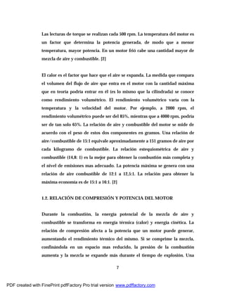 7
Las lecturas de torque se realizan cada 500 rpm. La temperatura del motor es
un factor que determina la potencia generada, de modo que a menor
temperatura, mayor potencia. En un motor frió cabe una cantidad mayor de
mezcla de aire y combustible. [2]
El calor es el factor que hace que el aire se expanda. La medida que compara
el volumen del flujo de aire que entra en el motor con la cantidad máxima
que en teoría podría entrar en él (es lo mismo que la cilindrada) se conoce
como rendimiento volumétrico. El rendimiento volumétrico varía con la
temperatura y la velocidad del motor. Por ejemplo, a 2000 rpm, el
rendimiento volumétrico puede ser del 85%, mientras que a 4000 rpm, podría
ser de tan solo 65%. La relación de aire y combustible del motor se mide de
acuerdo con el peso de estos dos componentes en gramos. Una relación de
aire/combustible de 15:1 equivale aproximadamente a 151 gramos de aire por
cada kilogramo de combustible. La relación estequiométrica de aire y
combustible (14,8: 1) es la mejor para obtener la combustión más completa y
el nivel de emisiones mas adecuado. La potencia máxima se genera con una
relación de aire combustible de 12:1 a 12,5:1. La relación para obtener la
máxima economía es de 15:1 a 16:1. [2]
1.2. RELACIÓN DE COMPRESIÓN Y POTENCIA DEL MOTOR
Durante la combustión, la energía potencial de la mezcla de aire y
combustible se transforma en energía térmica (calor) y energía cinética. La
relación de compresión afecta a la potencia que un motor puede generar,
aumentando el rendimiento térmico del mismo. Si se comprime la mezcla,
confinándola en un espacio mas reducido, la presión de la combustión
aumenta y la mezcla se expande más durante el tiempo de explosión. Una
PDF created with FinePrint pdfFactory Pro trial version www.pdffactory.com
 