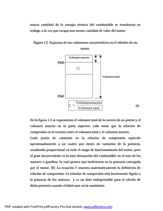 mayor cantidad de la energía térmica del combustible se transforma en
trabajo, a la vez que escapa una menor cantidad de calor del motor.
Figura 1.2. Esquema de los volúmenes característicos en el cilindro de un
motor.
talVolumen to
muertoVolumen
=cr (2)
En la figura 1.2 se representan el volumen total de la carrera de un pistón y el
volumen muerto en la parte superior, cabe notar que la relación de
compresión es el cociente entre el volumen total y el volumen muerto.
Cada punto de variación en la relación de compresión equivale
aproximadamente a un cuatro por ciento de variación de la potencia,
resultando proporcional en todo el rango de funcionamiento del motor, pero
el gran inconveniente es la auto detonación del combustible en el caso de los
motores a gasolina, lo cual genera una ineficiencia en la potencia entregada
por el motor. [6]. La ecuación 2 muestra matemáticamente la definición de
relación de compresión. La relación de compresión está fuertemente ligada a
la potencia de los motores, y es un dato indispensable para el cálculo de
dicha potencia cuando el fabricante no la suministra.
PMI
PMS
Volumen total
Volumen muerto
PDF created with FinePrint pdfFactory Pro trial version www.pdffactory.com
 
