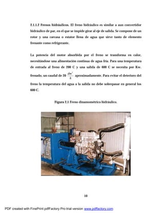 10
2.1.1.2 Frenos hidráulicos. El freno hidráulico es similar a aun convertidor
hidráulico de par, en el que se impide girar al eje de salida. Se compone de un
rotor y una carcasa o estator llena de agua que sirve tanto de elemento
frenante como refrigerante.
La potencia del motor absorbida por el freno se transforma en calor,
necesitándose una alimentación continua de agua fría. Para una temperatura
de entrada al freno de 200 C y una salida de 600 C se necesita por Kw.
frenado, un caudal de 20
h
dm3
aproximadamente. Para evitar el deterioro del
freno la temperatura del agua a la salida no debe sobrepasar en general los
600 C.
Figura 2.1 Freno dinamométrico hidráulico.
PDF created with FinePrint pdfFactory Pro trial version www.pdffactory.com
 