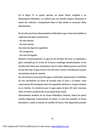 11
En la figura 2.1 se puede apreciar un motor diesel, acoplado a un
dinamómetro hidráulico, es evidente que este método requiere desmontar el
motor del vehículo y transportarlo hasta el sitio donde se encuentre dicho
dinamómetro.
De los diversos frenos dinamométricos hidráulicos que se han desarrollado se
explicarán dos tipos constructivos:
- de rotor interior
- de rotor exterior
Así como dos tipos de regulación:
- Por compuertas
- Por nivel de líquido
Durante el funcionamiento, el agua de los alvéolos del rotor es expulsada a
gran velocidad por la acción de la fuerza centrífuga introduciéndose en los
alvéolos del estator por el perímetro externo. Estos últimos poseen una forma
tal que hace que el agua retorne a los del rotor a menor velocidad por la parte
más próxima al eje de rotación.
De esta forma la trayectoria del agua es helicoidal, produciendo el torbellino
de este movimiento un efecto de frenado entre el rotor y el estator, como
consecuencia del rozamiento entre las superficies del freno y el agua existente
en su interior. La resistencia que el agua opone al giro del rotor reacciona
sobre el estator, produciendo un par igual al par motor.
Determinados modelos de los frenos hidráulicos Schenck, tienen las partes
móviles dispuestas exteriormente al estator, el cual está montado en forma
basculante y unido al sistema de medida de fuerza. Esta disposición permite
PDF created with FinePrint pdfFactory Pro trial version www.pdffactory.com
 