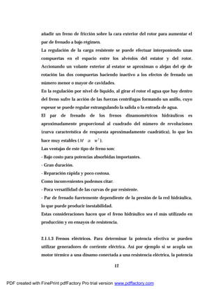 12
añadir un freno de fricción sobre la cara exterior del rotor para aumentar el
par de frenado a bajo régimen.
La regulación de la carga resistente se puede efectuar interponiendo unas
compuertas en el espacio entre los alvéolos del estator y del rotor.
Accionando un volante exterior al estator se aproximan o alejan del eje de
rotación las dos compuertas haciendo inactivo a los efectos de frenado un
número menor o mayor de cavidades.
En la regulación por nivel de líquido, al girar el rotor el agua que hay dentro
del freno sufre la acción de las fuerzas centrífugas formando un anillo, cuyo
espesor se puede regular estrangulando la salida o la entrada de agua.
El par de frenado de los frenos dinamométricos hidráulicos es
aproximadamente proporcional al cuadrado del número de revoluciones
(curva característica de respuesta aproximadamente cuadrática), lo que les
hace muy estables ( M α 2
ω ).
Las ventajas de este tipo de freno son:
- Bajo costo para potencias absorbidas importantes.
- Gran duración.
- Reparación rápida y poco costosa.
Como inconvenientes podemos citar:
- Poca versatilidad de las curvas de par resistente.
- Par de frenado fuertemente dependiente de la presión de la red hidráulica,
lo que puede producir inestabilidad.
Estas consideraciones hacen que el freno hidráulico sea el más utilizado en
producción y en ensayos de resistencia.
2.1.1.3 Frenos eléctricos. Para determinar la potencia efectiva se pueden
utilizar generadores de corriente eléctrica. Así por ejemplo si se acopla un
motor térmico a una dínamo conectada a una resistencia eléctrica, la potencia
PDF created with FinePrint pdfFactory Pro trial version www.pdffactory.com
 