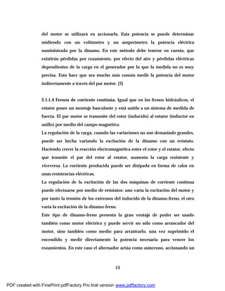 13
del motor se utilizará en accionarla. Esta potencia se puede determinar
midiendo con un voltímetro y un amperímetro la potencia eléctrica
suministrada por la dínamo. En este método debe tenerse en cuenta, que
existirán pérdidas por rozamiento, por efecto del aire y pérdidas eléctricas
dependientes de la carga en el generador por lo que la medida no es muy
precisa. Esto hace que sea mucho más común medir la potencia del motor
indirectamente a través del par motor. [3]
2.1.1.4 Frenos de corriente continúa. Igual que en los frenos hidráulicos, el
estator posee un montaje basculante y está unido a un sistema de medida de
fuerza. El par motor se transmite del rotor (inducido) al estator (inductor en
anillo) por medio del campo magnético.
La regulación de la carga, cuando las variaciones no son demasiado grandes,
puede ser hecha variando la excitación de la dínamo con un reóstato.
Haciendo crecer la reacción electromagnética entre el rotor y el estator, efecto
que trasmite el par del rotor al estator, aumenta la carga resistente y
viceversa. La corriente producida puede ser disipada en forma de calor en
unas resistencias eléctricas.
La regulación de la excitación de las dos máquinas de corriente continua
puede efectuarse por medio de reóstatos: uno varía la excitación del motor y
por tanto la tensión de los extremos del inducido de la dínamo-freno, el otro
varía la excitación de la dínamo-freno.
Este tipo de dínamo-freno presenta la gran ventaja de poder ser usado
también como motor eléctrico y puede servir no sólo como arrancador del
motor, sino también como medio para arrastrarlo, una vez suprimido el
encendido y medir directamente la potencia necesaria para vencer los
rozamientos. En este caso el alternador actúa como asíncrono, accionando un
PDF created with FinePrint pdfFactory Pro trial version www.pdffactory.com
 