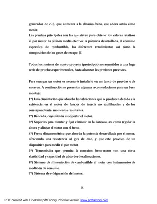14
generador de c.c.), que alimenta a la dínamo-freno, que ahora actúa como
motor.
Las pruebas principales son las que sirven para obtener los valores relativos
al par motor, la presión media efectiva, la potencia desarrollada, el consumo
específico de combustible, los diferentes rendimientos así como la
composición de los gases de escape. [3]
Todos los motores de nuevo proyecto (prototipos) son sometidos a una larga
serie de pruebas experimentales, hasta alcanzar las presiones previstas.
Para ensayar un motor es necesario instalarlo en un banco de pruebas o de
ensayos. A continuación se presentan algunas recomendaciones para un buen
montaje:
1º) Una cimentación que absorba las vibraciones que se producen debido a la
existencia en el motor de fuerzas de inercia no equilibradas y de los
correspondientes momentos resultantes.
2º) Bancada, cuya misión es soportar el motor.
3º) Soportes para montar y fijar el motor en la bancada, así como regular la
altura y alinear el motor con el freno.
4º) Freno dinamométrico que absorba la potencia desarrollada por el motor,
ofreciendo una resistencia al giro de éste, y que esté provisto de un
dispositivo para medir el par motor.
5º) Transmisión que permita la conexión freno-motor con una cierta
elasticidad y capacidad de absorber desalineaciones.
6º) Sistema de alimentación de combustible al motor con instrumentos de
medición de consumo.
7º) Sistema de refrigeración del motor:
PDF created with FinePrint pdfFactory Pro trial version www.pdffactory.com
 