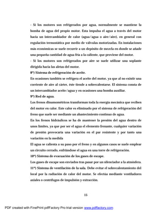 15
- Si los motores son refrigerados por agua, normalmente se mantiene la
bomba de agua del propio motor. Esta impulsa el agua a través del motor
hacia un intercambiador de calor (agua/agua o aire/aire), en general con
regulación termostática por medio de válvulas motorizadas. En instalaciones
más económicas se suele recurrir a un depósito de mezcla en donde se añade
una pequeña cantidad de agua fría a la caliente, que proviene del motor.
- Si los motores son refrigerados por aire se suele utilizar una soplante
dirigida hacia las aletas del motor.
8º) Sistema de refrigeración de aceite.
En ocasiones también se refrigera el aceite del motor, ya que al no existir una
corriente de aire al cárter, éste tiende a sobrecalentarse. El sistema consta de
un intercambiador aceite/agua y en ocasiones una bomba auxiliar.
9º) Red de agua.
Los frenos dinamométricos transforman toda la energía mecánica que reciben
del motor en calor. Este calor es eliminado por el sistema de refrigeración del
freno que suele ser mediante un abastecimiento continuo de agua.
En los frenos hidráulicos se ha de mantener la presión del agua dentro de
unos límites, ya que por ser el agua el elemento frenante, cualquier variación
de presión provocaría una variación en el par resistente y por tanto una
variación en la medida
El agua se calienta a su paso por el freno y en algunos casos se suele emplear
un circuito cerrado, enfriándose el agua en una torre de refrigeración.
10º) Sistema de evacuación de los gases de escape.
Los gases de escape son enviados tras pasar por un silenciador a la atmósfera.
11º) Sistema de ventilación de la sala. Debe evitar el sobrecalentamiento del
local por la radiación de calor del motor. Se efectúa mediante ventiladores
axiales o centrífugos de impulsión y extracción.
PDF created with FinePrint pdfFactory Pro trial version www.pdffactory.com
 