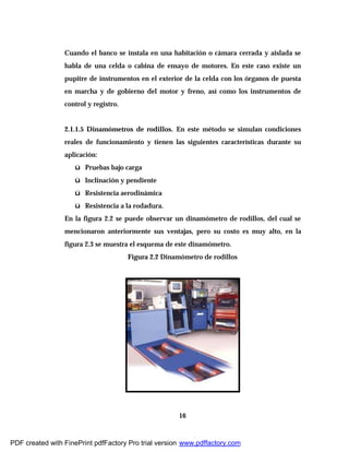 16
Cuando el banco se instala en una habitación o cámara cerrada y aislada se
habla de una celda o cabina de ensayo de motores. En este caso existe un
pupitre de instrumentos en el exterior de la celda con los órganos de puesta
en marcha y de gobierno del motor y freno, así como los instrumentos de
control y registro.
2.1.1.5 Dinamómetros de rodillos. En este método se simulan condiciones
reales de funcionamiento y tienen las siguientes características durante su
aplicación:
ü Pruebas bajo carga
ü Inclinación y pendiente
ü Resistencia aerodinámica
ü Resistencia a la rodadura.
En la figura 2.2 se puede observar un dinamómetro de rodillos, del cual se
mencionaron anteriormente sus ventajas, pero su costo es muy alto, en la
figura 2.3 se muestra el esquema de este dinamómetro.
Figura 2.2 Dinamómetro de rodillos
PDF created with FinePrint pdfFactory Pro trial version www.pdffactory.com
 