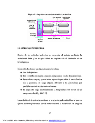 17
Figura 2.3 Esquema de un dinamómetro de rodillos.
2.2. MÉTODOS INDIRECTOS
Dentro de los métodos indirectos se encuentra el método mediante la
aceleración libre, y es el que vamos se empleará en el desarrollo de la
investigación.
Estos métodos tienen las siguientes características:
ü Son de bajo costo.
ü Son versátiles en cuanto a manejo, comparados con los dinamómetros.
ü Determinan torque y potencia con alguna imprecisión, al ser evaluados
sin la presencia de carga alguna, diferente a las producidas por
pérdidas mecánicas inherentes al motor.
ü Se dejan sin carga estabilizándose la temperatura del motor en un
rango entre los 82 y 98ºC. [5]
La medición de la potencia mediante la prueba de aceleración libre se basa en
que la potencia producida por el motor durante la aceleración sin carga es
PDF created with FinePrint pdfFactory Pro trial version www.pdffactory.com
 