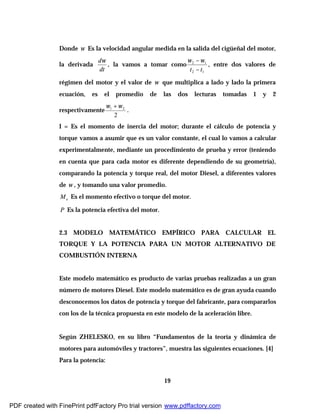 19
Donde ω Es la velocidad angular medida en la salida del cigüeñal del motor,
la derivada
dt
dω
, la vamos a tomar como
12
12
tt −
−ωω
, entre dos valores de
régimen del motor y el valor de ω que multiplica a lado y lado la primera
ecuación, es el promedio de las dos lecturas tomadas 1 y 2
respectivamente
2
21 ωω +
.
I = Es el momento de inercia del motor; durante el cálculo de potencia y
torque vamos a asumir que es un valor constante, el cual lo vamos a calcular
experimentalmente, mediante un procedimiento de prueba y error (teniendo
en cuenta que para cada motor es diferente dependiendo de su geometría),
comparando la potencia y torque real, del motor Diesel, a diferentes valores
de ω , y tomando una valor promedio.
eM Es el momento efectivo o torque del motor.
P Es la potencia efectiva del motor.
2.3 MODELO MATEMÁTICO EMPÍRICO PARA CALCULAR EL
TORQUE Y LA POTENCIA PARA UN MOTOR ALTERNATIVO DE
COMBUSTIÓN INTERNA
Este modelo matemático es producto de varias pruebas realizadas a un gran
número de motores Diesel. Este modelo matemático es de gran ayuda cuando
desconocemos los datos de potencia y torque del fabricante, para compararlos
con los de la técnica propuesta en este modelo de la aceleración libre.
Según ZHELESKO, en su libro “Fundamentos de la teoría y dinámica de
motores para automóviles y tractores”, muestra las siguientes ecuaciones. [4]
Para la potencia:
PDF created with FinePrint pdfFactory Pro trial version www.pdffactory.com
 