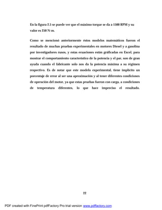 22
En la figura 2.5 se puede ver que el máximo torque se da a 1500 RPM y su
valor es 250 N-m.
Como se mencionó anteriormente éstos modelos matemáticos fueron el
resultado de muchas pruebas experimentales en motores Diesel y a gasolina
por investigadores rusos, y estas ecuaciones están gráficadas en Excel, para
mostrar el comportamiento característico de la potencia y el par, son de gran
ayuda cuando el fabricante solo nos da la potencia máxima a su régimen
respectivo. Es de notar que este modelo experimental, tiene implícito un
porcentaje de error al ser una aproximación y al tener diferentes condiciones
de operación del motor, ya que estas pruebas fueron con carga, a condiciones
de temperatura diferentes, lo que hace impreciso el resultado.
PDF created with FinePrint pdfFactory Pro trial version www.pdffactory.com
 