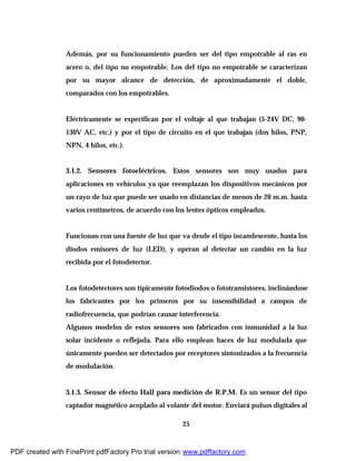 25
Además, por su funcionamiento pueden ser del tipo empotrable al ras en
acero o, del tipo no empotrable. Los del tipo no empotrable se caracterizan
por su mayor alcance de detección, de aproximadamente el doble,
comparados con los empotrables.
Eléctricamente se especifican por el voltaje al que trabajan (5-24V DC, 90-
130V AC, etc.) y por el tipo de circuito en el que trabajan (dos hilos, PNP,
NPN, 4 hilos, etc.).
3.1.2. Sensores fotoeléctricos. Estos sensores son muy usados para
aplicaciones en vehículos ya que reemplazan los dispositivos mecánicos por
un rayo de luz que puede ser usado en distancias de menos de 20 m.m. hasta
varios centímetros, de acuerdo con los lentes ópticos empleados.
Funcionan con una fuente de luz que va desde el tipo incandescente, hasta los
diodos emisores de luz (LED), y operan al detectar un cambio en la luz
recibida por el fotodetector.
Los fotodetectores son típicamente fotodiodos o fototransistores, inclinándose
los fabricantes por los primeros por su insensibilidad a campos de
radiofrecuencia, que podrían causar interferencia.
Algunos modelos de estos sensores son fabricados con inmunidad a la luz
solar incidente o reflejada. Para ello emplean haces de luz modulada que
únicamente pueden ser detectados por receptores sintonizados a la frecuencia
de modulación.
3.1.3. Sensor de efecto Hall para medición de R.P.M. Es un sensor del tipo
captador magnético acoplado al volante del motor. Enviará pulsos digitales al
PDF created with FinePrint pdfFactory Pro trial version www.pdffactory.com
 