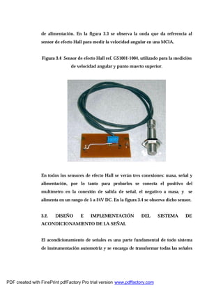 de alimentación. En la figura 3.3 se observa la onda que da referencia al
sensor de efecto Hall para medir la velocidad angular en una MCIA.
Figura 3.4 Sensor de efecto Hall ref. GS1001-1004, utilizado para la medición
de velocidad angular y punto muerto superior.
En todos los sensores de efecto Hall se verán tres conexiones: masa, señal y
alimentación, por lo tanto para probarlos se conecta el positivo del
multímetro en la conexión de salida de señal, el negativo a masa, y se
alimenta en un rango de 5 a 24V DC. En la figura 3.4 se observa dicho sensor.
3.2. DISEÑO E IMPLEMENTACIÓN DEL SISTEMA DE
ACONDICIONAMIENTO DE LA SEÑAL
El acondicionamiento de señales es una parte fundamental de todo sistema
de instrumentación automotriz y se encarga de transformar todas las señales
PDF created with FinePrint pdfFactory Pro trial version www.pdffactory.com
 