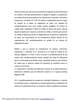 eléctricas desde que salen de los transductores acoplados al motor Diesel para
ser tratados y llevadas posteriormente al equipo de registro y visualización.
Las señales eléctricas generadas por los transductores de presión, aceleración,
temperatura, velocidad, CO, CO2, O2, deben ser optimizadas para los rangos
de entrada de la tarjeta de adquisición de datos. Los módulos de
acondicionamiento para estas señales pueden amplificar los niveles de
voltaje, aislar, multiplexar y filtrar las señales de forma más exacta, además
algunos transductores requieren excitación de voltaje o corriente para generar
un voltaje de salida que pueda ser digitalizado por el sistema de adquisición
de datos. Las características de los transductores definen muchos de los
requerimientos del acondicionamiento de señales de un sistema de
adquisición de datos.
Debido a que la mayoría de transductores de presión, aceleración,
temperatura y velocidad no se encuentran en el rango de trabajo de los
sistemas digitales, 0 a 5Vdc, se hace necesario el acondicionamiento de sus
señales. Este acondicionamiento incluye también una etapa de aislamiento
para las termocuplas para brindar mayor seguridad al sistema, para eliminar
los ruidos que se generan cuando los elementos de medición entran en
contacto con el motor.
A continuación se describen los diferentes circuitos de acondicionamiento y
aislamiento utilizados para los diferentes sensores en el equipo prototipo
Diagma D-100.
3.2.1. Acondicionamiento de sensores de velocidad. Monitorear y controlar
la velocidad de giro es importante en muchas aplicaciones de diagnóstico de
motores de combustión interna. Un tacómetro mide la cantidad de rotaciones
PDF created with FinePrint pdfFactory Pro trial version www.pdffactory.com
 