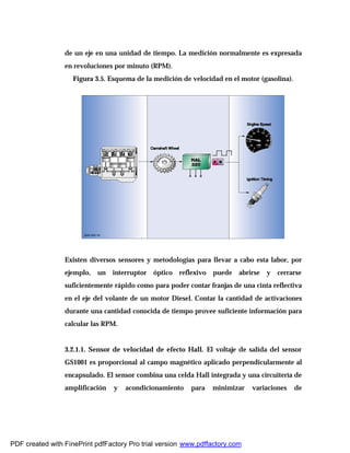 de un eje en una unidad de tiempo. La medición normalmente es expresada
en revoluciones por minuto (RPM).
Figura 3.5. Esquema de la medición de velocidad en el motor (gasolina).
Existen diversos sensores y metodologías para llevar a cabo esta labor, por
ejemplo, un interruptor óptico reflexivo puede abrirse y cerrarse
suficientemente rápido como para poder contar franjas de una cinta reflectiva
en el eje del volante de un motor Diesel. Contar la cantidad de activaciones
durante una cantidad conocida de tiempo provee suficiente información para
calcular las RPM.
3.2.1.1. Sensor de velocidad de efecto Hall. El voltaje de salida del sensor
GS1001 es proporcional al campo magnético aplicado perpendicularmente al
encapsulado. El sensor combina una celda Hall integrada y una circuitería de
amplificación y acondicionamiento para minimizar variaciones de
PDF created with FinePrint pdfFactory Pro trial version www.pdffactory.com
 