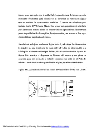 temperatura asociadas con la celda Hall. La arquitectura del sensor permite
suficiente versatilidad para aplicaciones de medición de velocidad angular
con un mínimo de componentes asociados. El sensor esta diseñado para
trabajar desde 4.5Vdc hasta 24Vdc. Este sensor esta especialmente diseñado
para ambientes hostiles como los encontrados en aplicaciones automotrices,
posee capacidades de alta rapidez de conmutación y es inmune a descargas
electrostáticas, transitorios eléctricos.
Su salida de voltaje es totalmente digital entre 0 y el voltaje de alimentación.
Se requiere de una resistencia de carga entre el voltaje de alimentación y la
salida para mantener un nivel por defecto para su funcionamiento óptimo. La
figura 3.6a muestra el diagrama de bloques del sensor y sus pines de
conexión para ser acoplado al volante colocando un imán en el PMS del
mismo. La distancia máxima para detectar el paso por el imán es de 4mm.
Figura 3.6a. Acondicionamiento de sensor de velocidad de efecto Hall GS1001
PDF created with FinePrint pdfFactory Pro trial version www.pdffactory.com
 