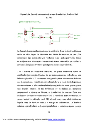 31
Figura 3.6b. Acondicionamiento de sensor de velocidad de efecto Hall
GS1001
La figura 3.6b muestra la conexión de la resistencia de carga de atracción para
setear un nivel lógico de referencia para iniciar la medición de rpm. Este
sensor es de tipo incremental y su resolución es de 1 pulso por vuelta. Se usa
en conjunto con otro sensor inductivo de mayor resolución para saber la
referencia del paso del volante por el punto muerto superior PMS.
3.2.1.2. Sensor de velocidad inductivo. Se puede considerar como un
codificador incremental. Consiste de un imán permanente rodeado por una
bobina exploradora. El volante que esta girando posee unos dientes de forma
que la variación de entrehierro entre el captador y la rueda dentada produce
una variación en la reluctancia del circuito magnético de modo que se genera
una tensión eléctrica en los terminales de la bobina de frecuencia
proporcional al número de dientes y a la velocidad de rotación. Entre más
número de dientes del volante mayor será la resolución de las mediciones. El
sensor inductivo utilizado es el PR5 el cual posee una salida totalmente
digital entre un valor de cero y el voltaje de alimentación. La distancia
máxima entre el volante y el sensor acoplado en el volante no puede exceder
PDF created with FinePrint pdfFactory Pro trial version www.pdffactory.com
 