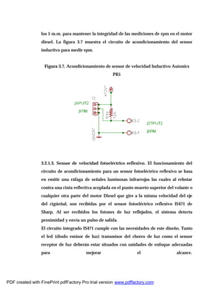 los 5 m.m. para mantener la integridad de las mediciones de rpm en el motor
diesel. La figura 3.7 muestra el circuito de acondicionamiento del sensor
inductivo para medir rpm.
Figura 3.7. Acondicionamiento de sensor de velocidad Inductivo Autonics
PR5
3.2.1.3. Sensor de velocidad fotoeléctrico reflexivo. El funcionamiento del
circuito de acondicionamiento para un sensor fotoeléctrico reflexivo se basa
en emitir una ráfaga de señales luminosas infrarrojas las cuales al rebotar
contra una cinta reflectiva acoplada en el punto muerto superior del volante o
cualquier otra parte del motor Diesel que gire a la misma velocidad del eje
del cigüeñal, son recibidas por el sensor fotoeléctrico reflexivo IS471 de
Sharp. Al ser recibidos los fotones de luz reflejados, el sistema detecta
proximidad y envía un pulso de salida.
El circuito integrado IS471 cumple con las necesidades de este diseño. Tanto
el led (diodo emisor de luz) transmisor del chorro de luz como el sensor
receptor de luz deberán estar situados con unidades de enfoque adecuadas
para mejorar el alcance.
PDF created with FinePrint pdfFactory Pro trial version www.pdffactory.com
 
