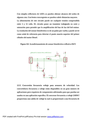 33
Con simples reflectores de LED's se pueden obtener alcances del orden de
algunos cms. Con lentes convergentes se pueden cubrir distancias mayores.
La alimentación de este circuito puede ser cualquier tensión comprendida
entre 5 y 15 volts. EL circuito posee un transistor trabajando en corte y
saturación para permitir que la amplificación del haz de luz del led emisor.
La resolución del sensor fotoeléctrico es de un pulso por vuelta y puede servir
como señal de referencia para detectar el punto muerto superior del primer
cilindro del motor Diesel.
Figura 3.8. Acondicionamiento de sensor fotoeléctrico reflexivo IS471
3.2.2. Conversión frecuencia voltaje para sensores de velocidad. Los
convertidores frecuencia a voltaje están disponibles en un gran número de
aplicaciones pero requieren de componentes adicionales para que puedan ser
usados en una aplicación específica. El conversor frecuencia a voltaje LM2917
proporciona una salida de voltaje la cual es proporcional a una frecuencia de
PDF created with FinePrint pdfFactory Pro trial version www.pdffactory.com
 