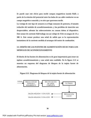 36
Se puede usar este efecto para medir campos magnéticos (sonda Hall), a
partir de la relación del potencial entre los lados de un cable conductor en un
campo magnético conocido y en otro que queremos medir.
La ventaja de este tipo de sensores es el bajo consumo de potencia, el tamaño
reducido del módulo de acondicionamiento, y las perdidas de inserción son
despreciables; además las sobrecorrientes no causan daños al dispositivo.
Este sensor de corriente Hall trabaja con un voltaje de 5Vdc en rangos de 1A a
300 A. Este sensor produce una señal de salida que es la representación
instantánea de la corriente medida al arranque del motor de combustión.
3.3. DISEÑO DE LAS FUENTES DE ALIMENTACIÓN DE DC PARA LOS
MÓDULOS DE ACONDICIONAMIENTO
El diseño de las fuentes de alimentación es de gran importancia para tener un
óptimo acondicionamiento y una señal más confiable. En la figura 3.11 se
muestra un esquema del diagrama de bloques de la tarjeta fuente de
alimentación.
Figura 3.11. Diagrama de bloques de la tarjeta fuente de alimentación
PDF created with FinePrint pdfFactory Pro trial version www.pdffactory.com
 