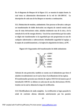 37
En el diagrama de bloques de la Figura 3.11, se muestra la tarjeta fuente, la
cual toma su alimentación directamente de la red de 110-120VAC. La
descripción de cada uno de los bloques se muestra a continuación.
3.3.1. Reducción de tensión y aislamiento. Este proceso es llevado a cabo por
un transformador de doble derivación con etiqueta de control central; cada
una de estas derivaciones están, aisladas totalmente una de la otra y de la
entrada de la red de energía eléctrica. Una de las características por las cuales
se eligió este transformador es la seguridad que este proporciona en caso de
cualquier sobretensión o sobrecorriente, brindándole seguridad al equipo, a
la tarjeta de acondicionamiento, a la tarjeta de adquisición de datos y al PC.
Figura 3.12. Esquemático del transformador de doble aislamiento
Además de esta protección, también se cuenta con el aislamiento que tiene el
alambre (recubrimiento) con el cual se hace el arrollamiento de las espiras.
El transformador presenta una relación de espiras 110:13 de tal manera que al
introducirle 110VAC se obtiene en cada una de sus dos derivaciones 13VAC,
tensión con la cual se alimenta la etapa de rectificación.
3.3.2. Rectificadores de onda completa. La rectificación se logra pasando la
señal de corriente alterna obtenida anteriormente por los puentes
PDF created with FinePrint pdfFactory Pro trial version www.pdffactory.com
 