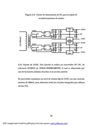 39
Figura 3.13. Fuente de alimentación de DC para la tarjeta de
acondicionamiento de señales
3.3.5. Fuente de 5VDC. Esta función la realiza un convertidor DC/DC, de
referencia DCR0212 de TEXAS INSTRUMENTS, el cual es alimentado por
una de las fuentes aisladas descritas en la sección anterior.
El convertidor suministra un nivel de tensión fijo de 5VDC con una corriente
máxima de 400mA, para alimentar todos los circuitos integrados que utilizan
niveles TTL.
PDF created with FinePrint pdfFactory Pro trial version www.pdffactory.com
 