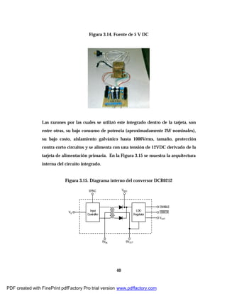 40
Figura 3.14. Fuente de 5 V DC
Las razones por las cuales se utilizó este integrado dentro de la tarjeta, son
entre otras, su bajo consumo de potencia (aproximadamente 2W nominales),
su bajo costo, aislamiento galvánico hasta 1000Vrms, tamaño, protección
contra corto circuitos y se alimenta con una tensión de 12VDC derivado de la
tarjeta de alimentación primaria. En la Figura 3.15 se muestra la arquitectura
interna del circuito integrado.
Figura 3.15. Diagrama interno del conversor DCR0212
PDF created with FinePrint pdfFactory Pro trial version www.pdffactory.com
 