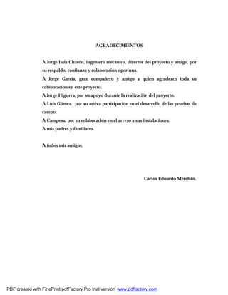 AGRADECIMIENTOS
A Jorge Luis Chacón, ingeniero mecánico, director del proyecto y amigo, por
su respaldo, confianza y colaboración oportuna.
A Jorge García, gran compañero y amigo a quien agradezco toda su
colaboración en este proyecto.
A Jorge Higuera, por su apoyo durante la realización del proyecto.
A Luis Gómez, por su activa participación en el desarrollo de las pruebas de
campo.
A Campesa, por su colaboración en el acceso a sus instalaciones.
A mis padres y familiares.
A todos mis amigos.
Carlos Eduardo Merchán.
PDF created with FinePrint pdfFactory Pro trial version www.pdffactory.com
 