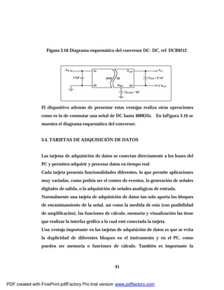 41
Figura 3.16 Diagrama esquemático del conversor DC- DC, ref. DCR0212.
El dispositivo además de presentar estas ventajas realiza otras operaciones
como es la de conmutar una señal de DC hasta 400KHz. En laFigura 3.16 se
muestra el diagrama esquemático del conversor.
3.4. TARJETAS DE ADQUISICIÓN DE DATOS
Las tarjetas de adquisición de datos se conectan directamente a los buses del
PC y permiten adquirir y procesar datos en tiempo real.
Cada tarjeta presenta funcionalidades diferentes, lo que permite aplicaciones
muy variadas, como podría ser el conteo de eventos, la generación de señales
digitales de salida, o la adquisición de señales analógicas de entrada.
Normalmente una tarjeta de adquisición de datos tan solo aporta los bloques
de encaminamiento de la señal, así como la medida de esta (con posibilidad
de amplificación), las funciones de cálculo, memoria y visualización las tiene
que realizar la interfaz gráfica a la cual esté conectada la tarjeta.
Una ventaja importante en las tarjetas de adquisición de datos es que se evita
la duplicidad de diferentes bloques en el instrumento y en el PC, como
pueden ser memoria o funciones de cálculo. También es importante la
PDF created with FinePrint pdfFactory Pro trial version www.pdffactory.com
 