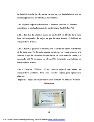 42
facilidad de instalación, de puesta en marcha y su flexibilidad de uso en
muchas aplicaciones industriales, y automotrices.
3.4.1. Tipos de tarjetas en función de la forma de conexión. La forma de
conexión de la tarjeta al computador puede ser por Bus ISA, Bus PCI.
3.4.1.1. Bus ISA. La tarjeta se inserta en un slot ISA (de 16 bits) de la placa
base del computador. La tarjeta es, por lo tanto, interna. Es habitual en
computadores de mesa.
3.4.1.2. Bus PCI. Igual que la anterior, pero se inserta en un slot PCI (32 bits)
de la placa base. Por lo tanto también es interna. La ventaja respecto a la
anterior es que la velocidad de transmisión de datos entre la tarjeta y el
procesador del PC es mayor por el bus PCI. Es también muy habitual en
computadores de mesa.
3.4.1.3. Conector PCMCIA. Es un conector especial que tienen los
computadores portátiles. Sirve para conectar tarjetas para aplicaciones
diversas.
Figura 3.17 Tarjeta de adquisición de datos PCMCIA ref. 6036E de Nacional
instruments.
PDF created with FinePrint pdfFactory Pro trial version www.pdffactory.com
 