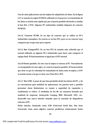 43
Una de estas aplicaciones son las tarjetas de adquisición de datos. En la figura
3.17 se muestra la tarjeta PCMCIA utilizada en el proyecto. La transmisión de
los datos es mucho más rápida que por el puerto paralelo (de hecho es similar
al bus ISA o PCI). Algunos PC industriales también disponen de conector
PCMCIA.
3.4.1.4. Conector PC104. Es un tipo de conector que se utiliza en PC's
industriales monoplaca. En esencia es un bus PCI, pero en un conector muy
compacto que ocupa muy poco espacio.
3.4.1.5 Bus CompactPCI. Es un bus PCI de tamaño más reducido que el
normal utilizado en algunos PC's industriales para hacer más compacto el
equipo final. El funcionamiento es igual que el PCI normal.
3.4.1.6 Puerto paralelo. En este caso la tarjeta es externa al PC. Normalmente
va encapsulada (en una caja) y se conecta al puerto paralelo. El inconveniente
que tiene es que la velocidad de transmisión de datos entre la tarjeta y el PC
es mucho menor a la que se tiene con el bus ISA o PCI.
3.4.1.7. Bus USB. A pesar de que han persistido desde los inicios del PC, y de
su conveniencia para multitud de aplicaciones, los puertos serie y paralelo
presentan claras limitaciones en cuanto a capacidad de expansión y
rendimiento se refiere. A mediados de los 90, un consorcio formado por
multitud de empresas -incluyendo Compaq, IBM, Microsoft, NEC, etc.-
desarrolló una nueva interfaz estándar para la conexión de dispositivos
externos al PC.
Dicha interfaz, bautizada como USB (Universal Serial Bus, Bus Serie
Universal), tenía como objetivo conectar periféricos relativamente lentos
PDF created with FinePrint pdfFactory Pro trial version www.pdffactory.com
 