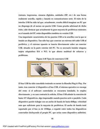 44
(ratones, impresoras, cámaras digitales, unidades ZIP, etc.) de una forma
realmente sencilla, rápida y basada en comunicaciones serie. El éxito de la
interfaz USB ha sido tal que, actualmente, resulta difícil imaginar un PC que
no disponga de al menos un puerto USB. Como prueba adicional de dicho
éxito, cabe destacar que actualmente la gran mayoría de periféricos existentes
en el mundo del PC están disponibles también en versión USB.
Una importante característica de los puertos USB es la sencillez con la que se
instala un dispositivo. Tan sólo hay que conectar un extremo del cable USB al
periférico, y el extremo opuesto se inserta directamente sobre un conector
USB, situado en la parte exterior del PC. No es necesario instalar ninguna
tarjeta adaptadora ISA o PCI, lo que ahorra multitud de esfuerzo y
problemas.
Figura 3.18 Tipos de conectores USB
El bus USB ha sido concebido teniendo en mente la filosofía Plug & Play. Por
tanto, tras conectar el dispositivo al bus USB, el sistema operativo se encarga
del resto: si el software controlador se encuentra instalado, lo emplea
directamente, y en caso contrario lo solicita. El bus USB admite la conexión de
hasta 127 dispositivos, algo impensable usando puertos serie o paralelo. Cada
dispositivo puede trabajar con un ancho de banda de hasta 6Mbps, velocidad
más que suficiente para la mayoría de periféricos. El ancho de banda total
soportado por el bus es de 12Mbps, a repartir entre todos los dispositivos
conectados (incluyendo al propio PC, que actúa como dispositivo anfitrión).
PDF created with FinePrint pdfFactory Pro trial version www.pdffactory.com
 