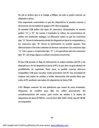 45
De ahí se deduce que si se trabaja a 6Mbps, tan sólo se podrá conectar un
dispositivo al bus.
Otra importante característica es que los dispositivos se pueden conectar y
desconectar sin necesidad de apagar el PC (hot-swapping).
El estándar USB define dos tipos de conectores, denominados en nuestro
gráfico “A” y “B”. En cuanto a terminales se refiere, las características de
ambos son totalmente análogas. La diferencia radica en que los conectores
tipo “A” llevan la información desde los dispositivos hacia la computadora, y
los conectores tipo “B” llevan la información en sentido opuesto. Esta
diferenciación evita toda confusión al efectuar conexiones: los conectores tipo
“A” irán a parar a receptáculos tipo “A”, y lo equivalente para los conectores
tipo “B”, sin riesgo alguno a realizar conexiones incorrectas.
El bus USB permite el flujo de información en ambos sentidos (del PC a los
dispositivos o de los dispositivos hacia el PC), lo que abre un gran abanico de
posibilidades de expansión. Entre otras, es posible conectar altavoces
compatibles USB para escuchar audio procedente del PC (sin necesidad de
emplear una tarjeta de sonido) o recibir información del mundo físico que
rodea al PC mediante una tarjeta de adquisición de datos USB.
3.4.2. Bloque conector. Es una plataforma que consta de unos terminales,
dispuestos de tornillos para fijar los cables provenientes del
acondicionamiento del sensor, para enviar las señales a la tarjeta de
adquisición de datos PCMCIA, a través del Cable ASSY, DAQ, tipo RC 68-68,
al computador.
PDF created with FinePrint pdfFactory Pro trial version www.pdffactory.com
 