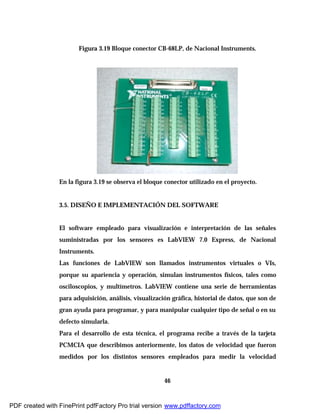 46
Figura 3.19 Bloque conector CB-68LP, de Nacional Instruments.
En la figura 3.19 se observa el bloque conector utilizado en el proyecto.
3.5. DISEÑO E IMPLEMENTACIÓN DEL SOFTWARE
El software empleado para visualización e interpretación de las señales
suministradas por los sensores es LabVIEW 7.0 Express, de Nacional
Instruments.
Las funciones de LabVIEW son llamados instrumentos virtuales o VIs,
porque su apariencia y operación, simulan instrumentos físicos, tales como
osciloscopios, y multímetros. LabVIEW contiene una serie de herramientas
para adquisición, análisis, visualización gráfica, historial de datos, que son de
gran ayuda para programar, y para manipular cualquier tipo de señal o en su
defecto simularla.
Para el desarrollo de esta técnica, el programa recibe a través de la tarjeta
PCMCIA que describimos anteriormente, los datos de velocidad que fueron
medidos por los distintos sensores empleados para medir la velocidad
PDF created with FinePrint pdfFactory Pro trial version www.pdffactory.com
 