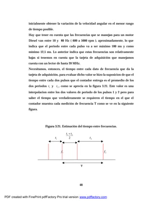 48
inicialmente obtener la variación de la velocidad angular en el menor rango
de tiempo posible.
Hay que tener en cuenta que las frecuencias que se manejan para un motor
Diesel van entre 10 y 80 Hz ( 600 a 5000 rpm ), aproximadamente, lo que
indica que el periodo entre cada pulso va a ser máximo 100 ms y como
mínimo 12,5 ms. Lo anterior indica que estas frecuencias son relativamente
bajas si tenemos en cuenta que la tarjeta de adquisición que manejamos
cuenta con un lector de hasta 20 MHz.
Necesitamos, entonces, el tiempo entre cada dato de frecuencia que da la
tarjeta de adquisición, para evaluar dicho valor se hizo la suposicion de que el
tiempo entre cada dos pulsos que el contador entrega es el promedio de los
dos periodos 1t y 2t , como se aprecia en la figura 3.21. Este valor es una
interpolacion entre los dos valores de periodo de los pulsos 1 y 2 pero para
saber el tiempo que verdaderamente se requieren el tiempo en el que el
contador muestra cada medición de frecuencia T como se ve en la siguiente
figura.
Figura 3.21. Estimación del tiempo entre frecuencias.
1t 2t
1f 2f
2
21 tt +
T
PDF created with FinePrint pdfFactory Pro trial version www.pdffactory.com
 