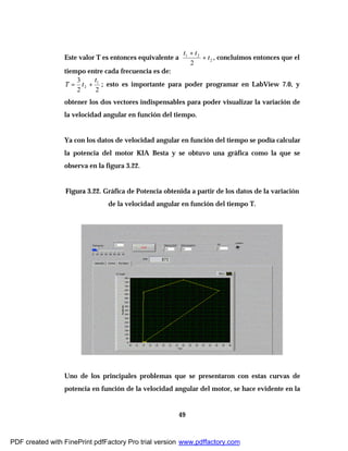 49
Este valor T es entonces equivalente a 2
21
2
t
tt
+
+
, concluimos entonces que el
tiempo entre cada frecuencia es de:
22
3 1
2
t
tT += ; esto es importante para poder programar en LabView 7.0, y
obtener los dos vectores indispensables para poder visualizar la variación de
la velocidad angular en función del tiempo.
Ya con los datos de velocidad angular en función del tiempo se podía calcular
la potencia del motor KIA Besta y se obtuvo una gráfica como la que se
observa en la figura 3.22.
Figura 3.22. Gráfica de Potencia obtenida a partir de los datos de la variación
de la velocidad angular en función del tiempo T.
Uno de los principales problemas que se presentaron con estas curvas de
potencia en función de la velocidad angular del motor, se hace evidente en la
PDF created with FinePrint pdfFactory Pro trial version www.pdffactory.com
 