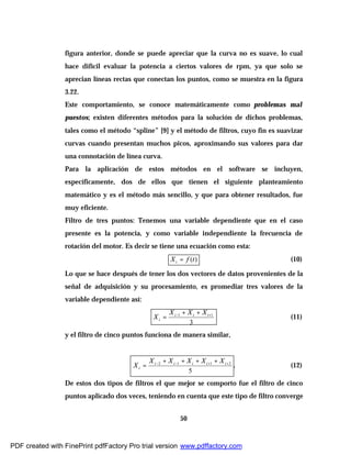 50
figura anterior, donde se puede apreciar que la curva no es suave, lo cual
hace difícil evaluar la potencia a ciertos valores de rpm, ya que solo se
aprecian líneas rectas que conectan los puntos, como se muestra en la figura
3.22.
Este comportamiento, se conoce matemáticamente como problemas mal
puestos; existen diferentes métodos para la solución de dichos problemas,
tales como el método “spline” [9] y el método de filtros, cuyo fin es suavizar
curvas cuando presentan muchos picos, aproximando sus valores para dar
una connotación de línea curva.
Para la aplicación de estos métodos en el software se incluyen,
específicamente, dos de ellos que tienen el siguiente planteamiento
matemático y es el método más sencillo, y que para obtener resultados, fue
muy eficiente.
Filtro de tres puntos: Tenemos una variable dependiente que en el caso
presente es la potencia, y como variable independiente la frecuencia de
rotación del motor. Es decir se tiene una ecuación como esta:
)(tfXi = (10)
Lo que se hace después de tener los dos vectores de datos provenientes de la
señal de adquisición y su procesamiento, es promediar tres valores de la
variable dependiente así:
3
11 +− ++
= iii
i
XXX
X (11)
y el filtro de cinco puntos funciona de manera similar,
5
2112 ++−− ++++
= iiiii
i
XXXXX
X . (12)
De estos dos tipos de filtros el que mejor se comporto fue el filtro de cinco
puntos aplicado dos veces, teniendo en cuenta que este tipo de filtro converge
PDF created with FinePrint pdfFactory Pro trial version www.pdffactory.com
 