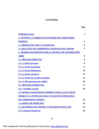 vi
CONTENIDO
Pág.
INTRODUCCION 1
1. POTENCIA Y TORQUE EN MOTORES DE COMBUSTIÓN
INTERNA 4
1.1. MEDIDA DEL PAR Y LA POTENCIA 6
1.2. RELACIÓN DE COMPRESIÓN Y POTENCIA DEL MOTOR 7
2. MODELO MATEMÁTICO DE LA TÉCNICA DE ACELERACIÓN
LIBRE 9
2.1. MÉTODOS DIRECTOS 9
2.1.1. Celdas de ensayo 9
2.1.1.1. Frenos de fricción 9
2.1.1.2. Frenos hidráulicos 10
2.1.1.3. Frenos eléctricos 12
2.1.1.4. Frenos de corriente continúa 13
2.1.1.5. Dinamómetros de rodillos 16
2.2. MÉTODOS INDIRECTOS 17
2.2.1. Variables a medir 18
2.3. MODELO MATEMÁTICO EMPÍRICO PARA CALCULAR EL
TORQUE Y LA POTENCIA PARA UN MOTOR ALTERNATIVO
DE COMBUSTIÓN INTERNA 19
3. CADENA DE MEDICIÓN 23
3.1. SENSORES PARA MEDIR LA VELOCIDAD ANGULAR 23
3.1.1. Sensores inductivos 24
PDF created with FinePrint pdfFactory Pro trial version www.pdffactory.com
 