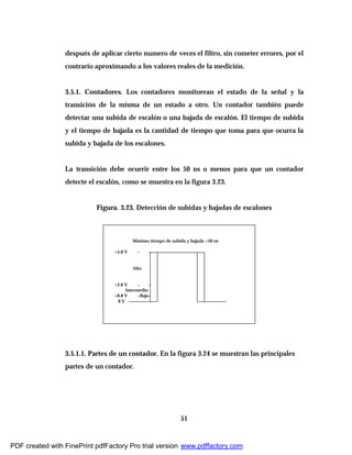 51
después de aplicar cierto numero de veces el filtro, sin cometer errores, por el
contrario aproximando a los valores reales de la medición.
3.5.1. Contadores. Los contadores monitorean el estado de la señal y la
transición de la misma de un estado a otro. Un contador también puede
detectar una subida de escalón o una bajada de escalón. El tiempo de subida
y el tiempo de bajada es la cantidad de tiempo que toma para que ocurra la
subida y bajada de los escalones.
La transición debe ocurrir entre los 50 ns o menos para que un contador
detecte el escalón, como se muestra en la figura 3.23.
Figura. 3.23. Detección de subidas y bajadas de escalones
3.5.1.1. Partes de un contador. En la figura 3.24 se muestran las principales
partes de un contador.
Máximo tiempo de subida y bajada =50 ns
Alto
Intermedio
Bajo
0 V
+0.8 V
+2.0 V
+5.0 V
PDF created with FinePrint pdfFactory Pro trial version www.pdffactory.com
 