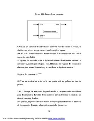 52
Figura 3.24. Partes de un contador.
GATE es un terminal de entrada que controla cuando ocurre el conteo, es
similar a un trigger porque cuenta cuando empieza o para.
SOURCE (CLK) es un terminal de entrada que es el tiempo base para contar
una señal o medición.
El registro del contador crece o decrece el número de escalones a contar. Si
este decrece, cuenta por debajo de cero. El tamaño del registro del contador es
el numero de bits en el contador y se calcula de la siguiente manera:
Registro del contador = deBits#
2
OUT es un terminal de señal en la cual puede salir un pulso o un tren de
pulsos.
3.5.1.2. Tiempo de medición. Se puede medir el tiempo usando contadores
para determinar la duración de un evento o para determinar el intervalo de
tiempo entre dos de ellos.
Por ejemplo, se puede usar este tipo de medición para determinar el intervalo
de tiempo entre dos cajas sobre un transportador de correas.
Registro del contador
GATE OUT
SOURCE
(CLK)
PDF created with FinePrint pdfFactory Pro trial version www.pdffactory.com
 